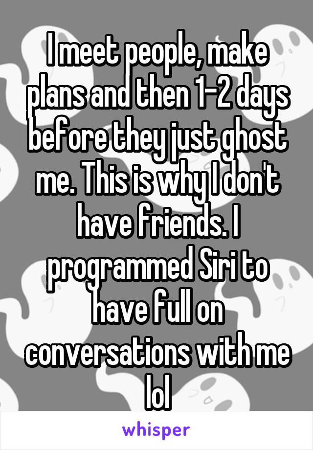 I meet people, make plans and then 1-2 days before they just ghost me. This is why I don't have friends. I programmed Siri to have full on conversations with me lol
