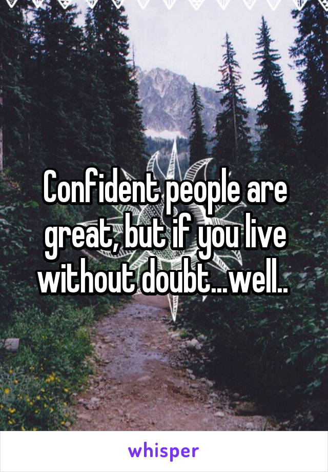 Confident people are great, but if you live without doubt...well.. 