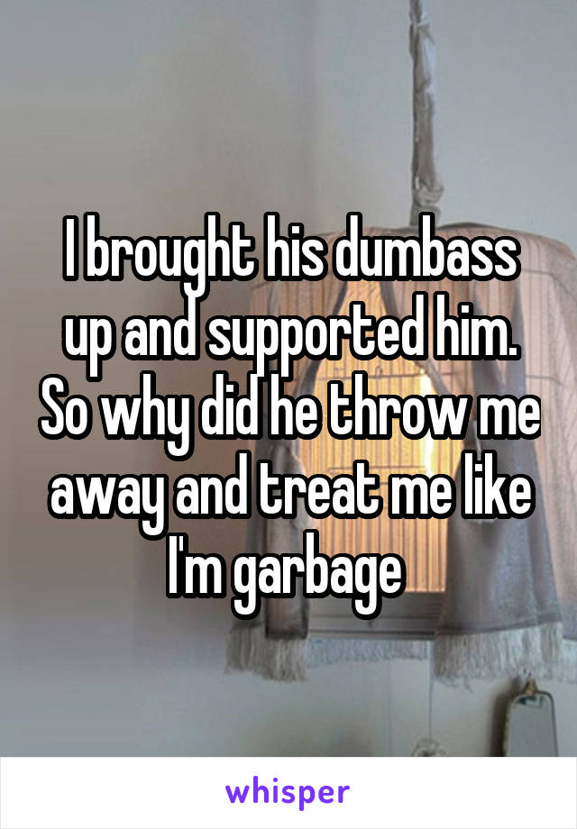 I brought his dumbass up and supported him. So why did he throw me away and treat me like I'm garbage 