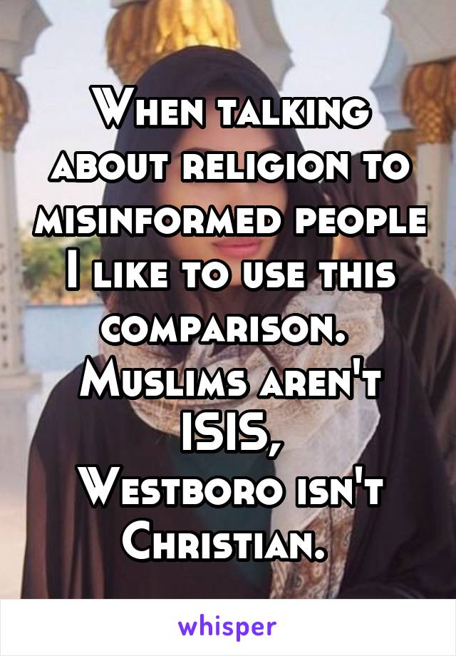 When talking about religion to misinformed people I like to use this comparison. 
Muslims aren't ISIS,
Westboro isn't Christian. 