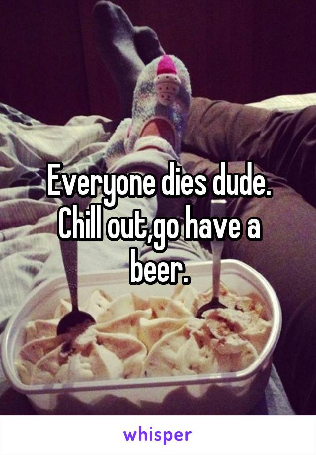 Everyone dies dude.
Chill out,go have a beer.