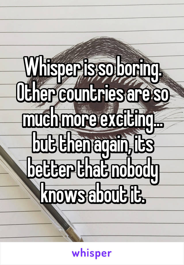 Whisper is so boring. Other countries are so much more exciting... but then again, its better that nobody knows about it.