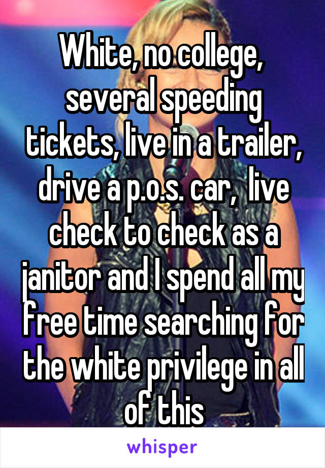 White, no college,  several speeding tickets, live in a trailer, drive a p.o.s. car,  live check to check as a janitor and I spend all my free time searching for the white privilege in all of this