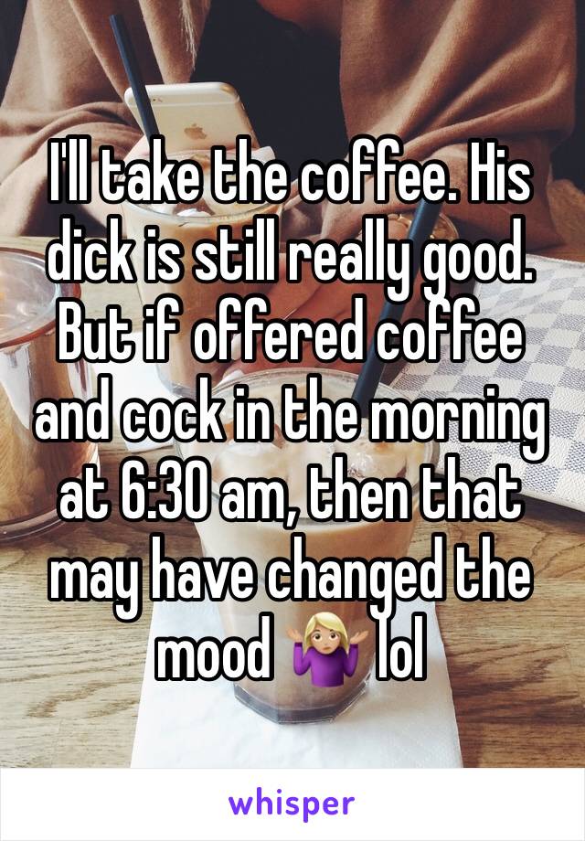 I'll take the coffee. His dick is still really good. But if offered coffee and cock in the morning at 6:30 am, then that may have changed the mood 🤷🏼‍♀️ lol