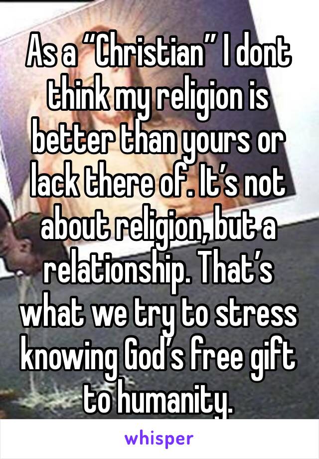 As a “Christian” I dont think my religion is better than yours or lack there of. It’s not about religion, but a relationship. That’s what we try to stress knowing God’s free gift to humanity.