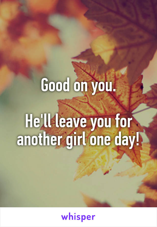 Good on you.

He'll leave you for another girl one day!