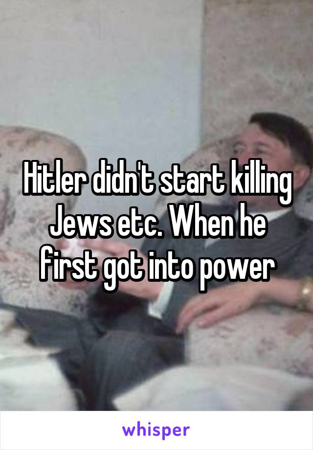 Hitler didn't start killing Jews etc. When he first got into power