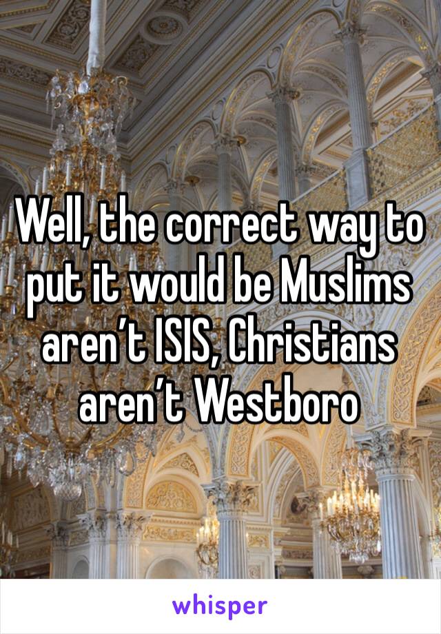 Well, the correct way to put it would be Muslims aren’t ISIS, Christians aren’t Westboro