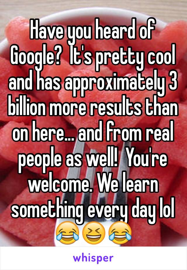Have you heard of Google?  It's pretty cool and has approximately 3 billion more results than on here... and from real people as well!  You're welcome. We learn something every day lol
😂😆😂