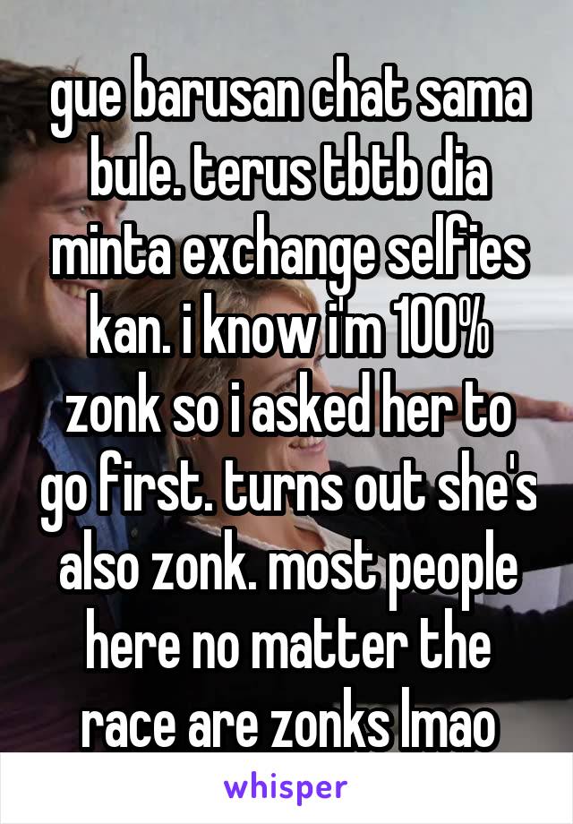 gue barusan chat sama bule. terus tbtb dia minta exchange selfies kan. i know i'm 100% zonk so i asked her to go first. turns out she's also zonk. most people here no matter the race are zonks lmao