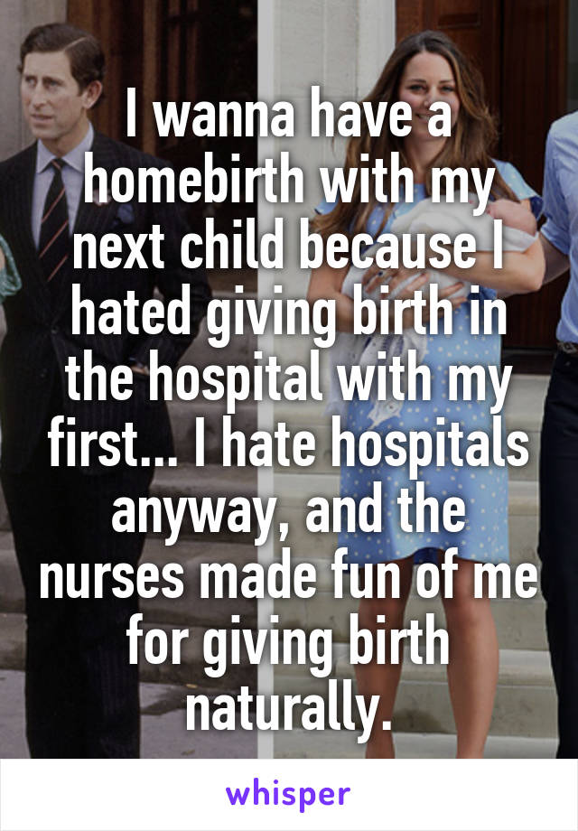 I wanna have a homebirth with my next child because I hated giving birth in the hospital with my first... I hate hospitals anyway, and the nurses made fun of me for giving birth naturally.