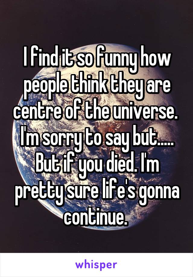 I find it so funny how people think they are centre of the universe. 
I'm sorry to say but..... But if you died. I'm pretty sure life's gonna continue. 