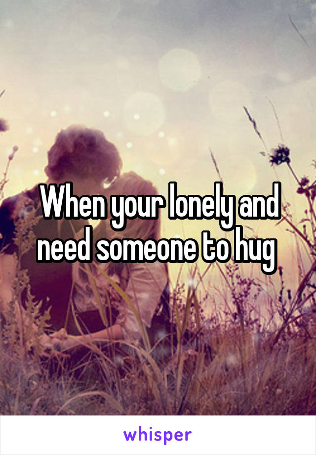 When your lonely and need someone to hug 