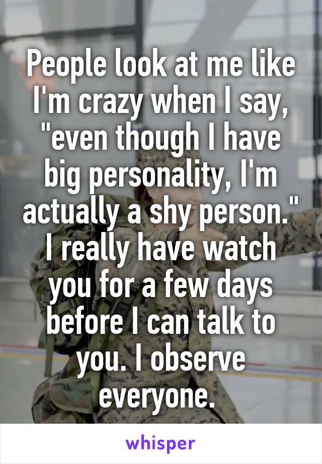 People look at me like I'm crazy when I say, "even though I have big personality, I'm actually a shy person." I really have watch you for a few days before I can talk to you. I observe everyone. 