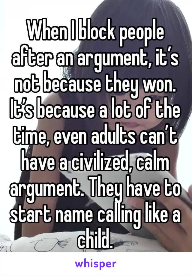 When I block people after an argument, it’s not because they won. It’s because a lot of the time, even adults can’t have a civilized, calm argument. They have to start name calling like a child.
