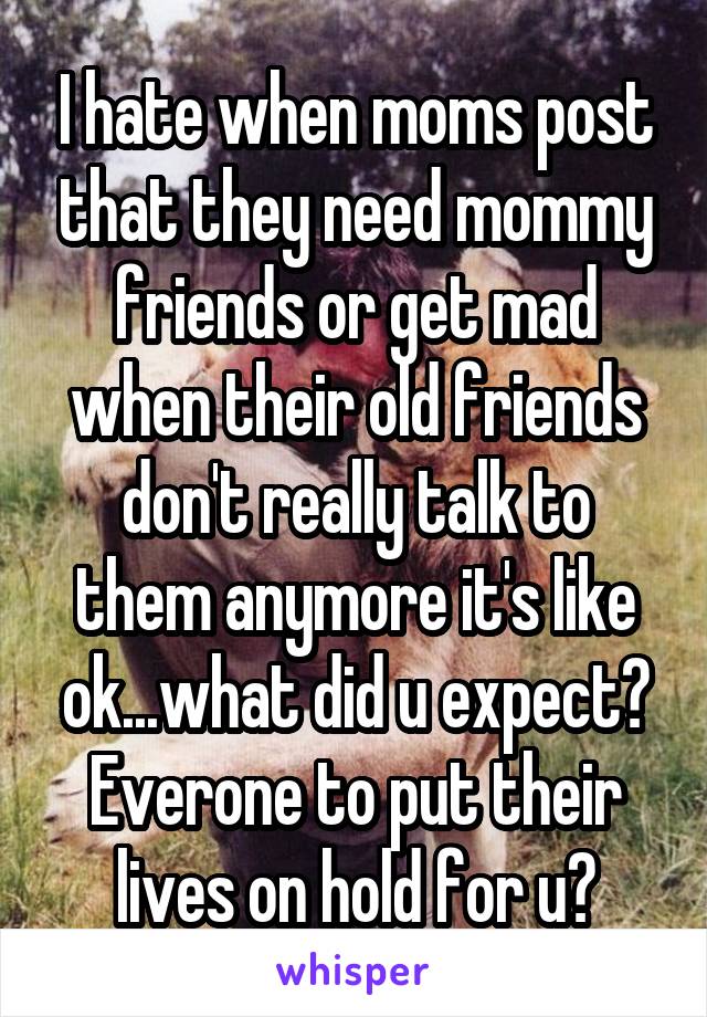 I hate when moms post that they need mommy friends or get mad when their old friends don't really talk to them anymore it's like ok...what did u expect? Everone to put their lives on hold for u?
