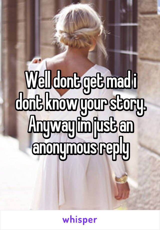 Well dont get mad i dont know your story. Anyway im just an anonymous reply