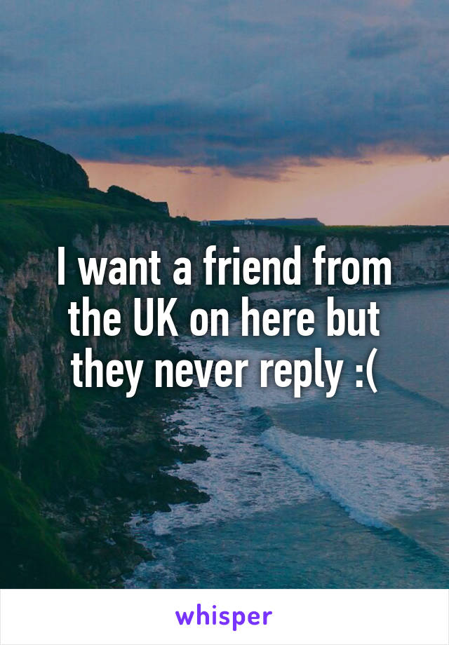 I want a friend from the UK on here but they never reply :(
