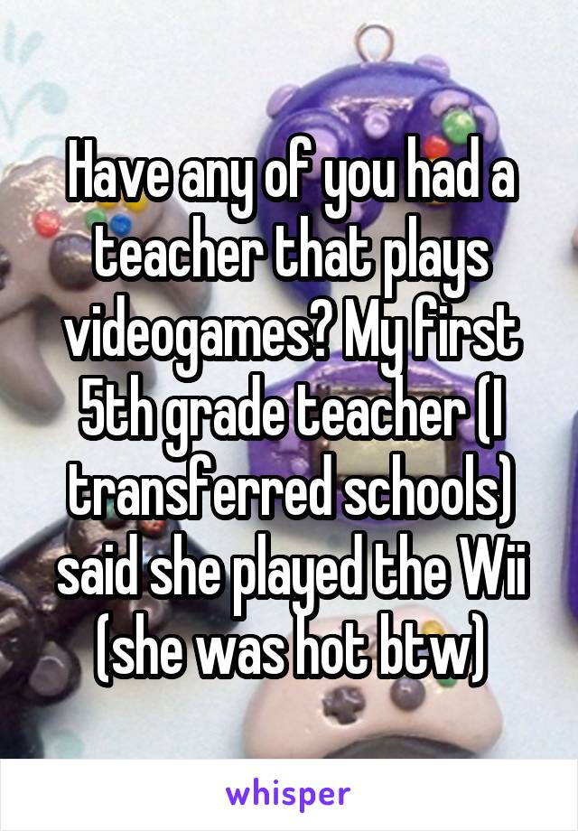 Have any of you had a teacher that plays videogames? My first 5th grade teacher (I transferred schools) said she played the Wii (she was hot btw)