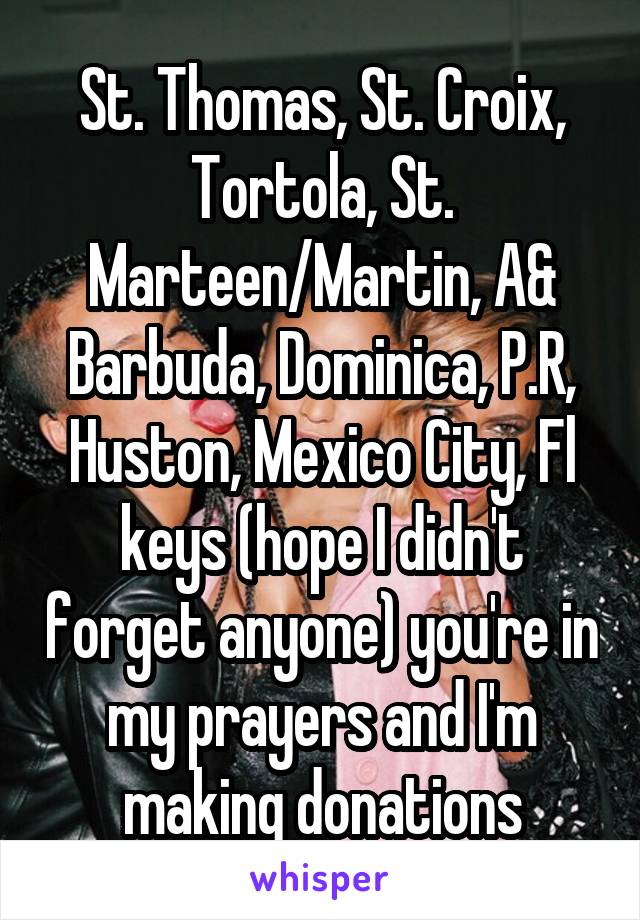 St. Thomas, St. Croix, Tortola, St. Marteen/Martin, A& Barbuda, Dominica, P.R, Huston, Mexico City, Fl keys (hope I didn't forget anyone) you're in my prayers and I'm making donations