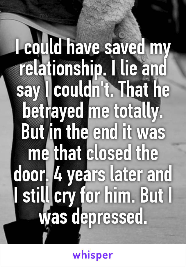 I could have saved my relationship. I lie and say I couldn't. That he betrayed me totally. But in the end it was me that closed the door. 4 years later and I still cry for him. But I was depressed.