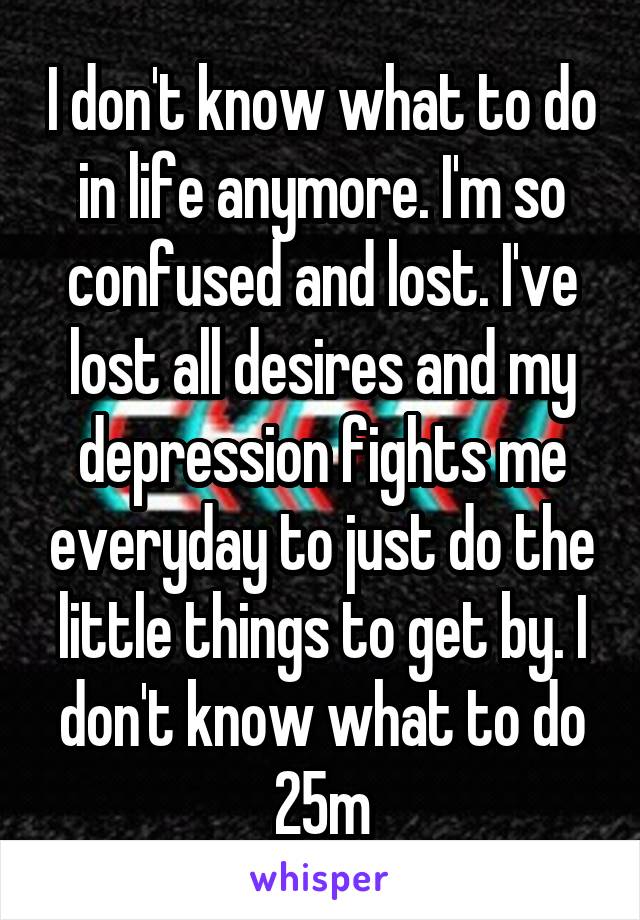 I don't know what to do in life anymore. I'm so confused and lost. I've lost all desires and my depression fights me everyday to just do the little things to get by. I don't know what to do
25m