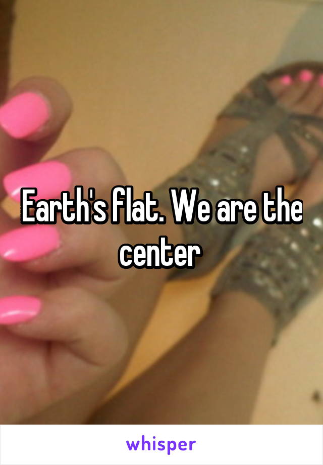 Earth's flat. We are the center 