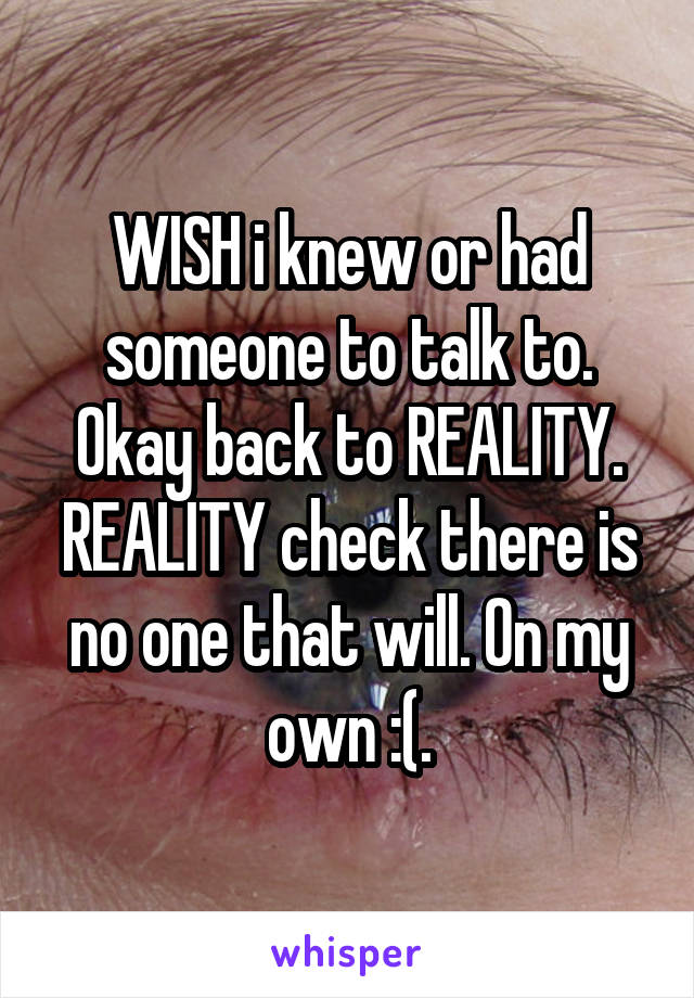WISH i knew or had someone to talk to. Okay back to REALITY. REALITY check there is no one that will. On my own :(.