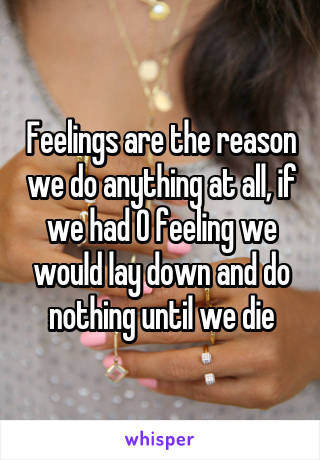 Feelings are the reason we do anything at all, if we had 0 feeling we would lay down and do nothing until we die