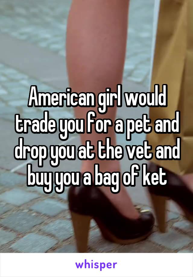 American girl would trade you for a pet and drop you at the vet and buy you a bag of ket