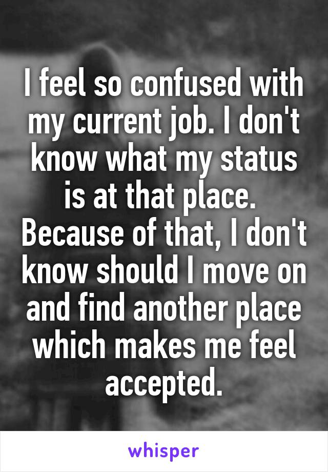 I feel so confused with my current job. I don't know what my status is at that place.  Because of that, I don't know should I move on and find another place which makes me feel accepted.
