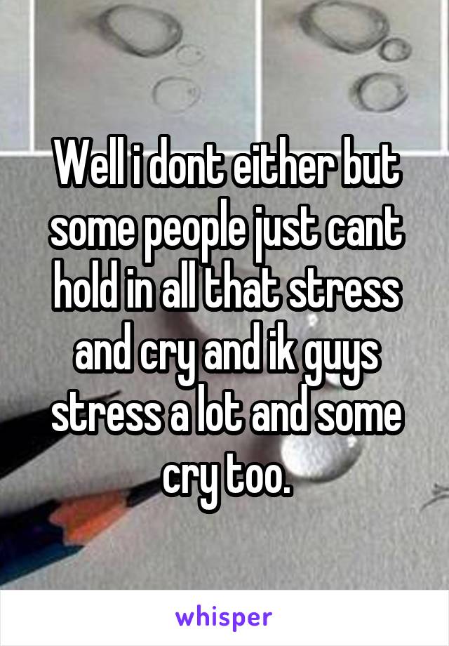 Well i dont either but some people just cant hold in all that stress and cry and ik guys stress a lot and some cry too.