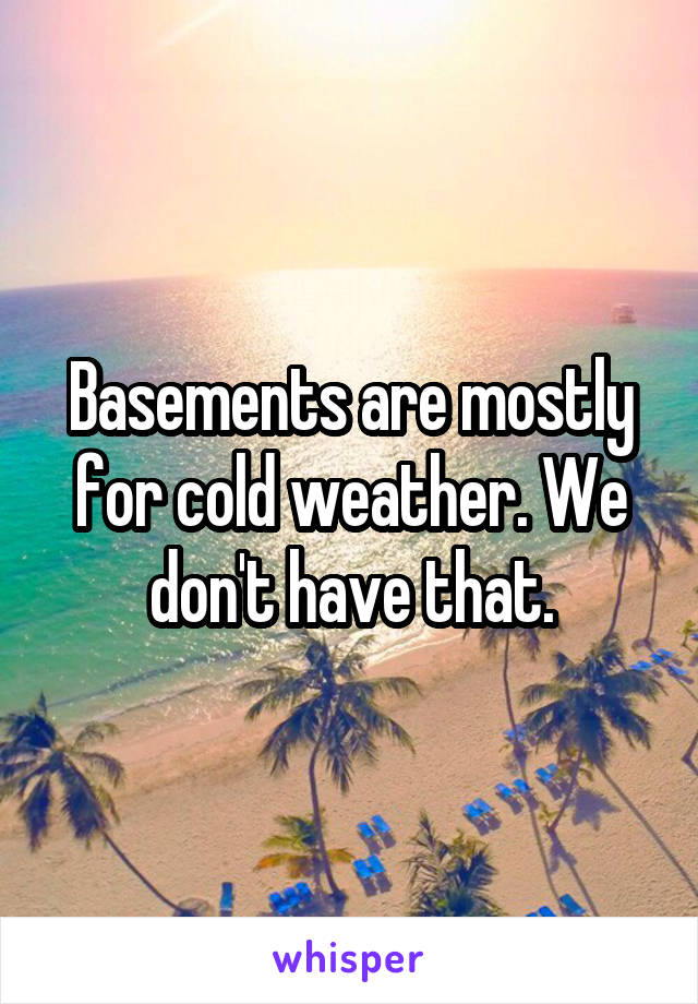 Basements are mostly for cold weather. We don't have that.