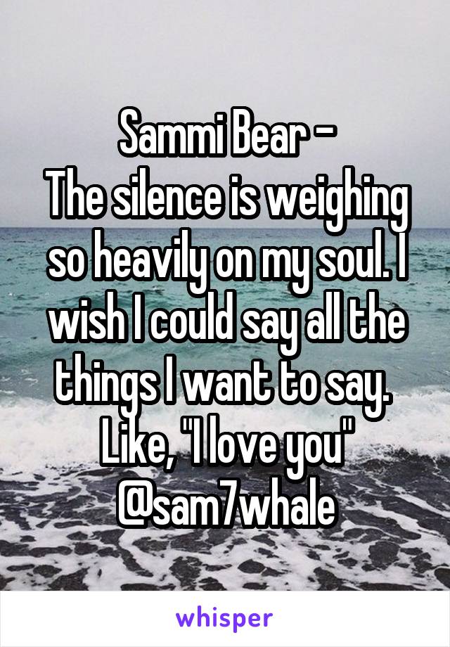 Sammi Bear -
The silence is weighing so heavily on my soul. I wish I could say all the things I want to say. 
Like, "I love you"
@sam7whale