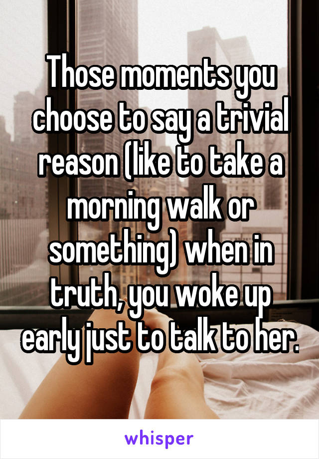 Those moments you choose to say a trivial reason (like to take a morning walk or something) when in truth, you woke up early just to talk to her. 