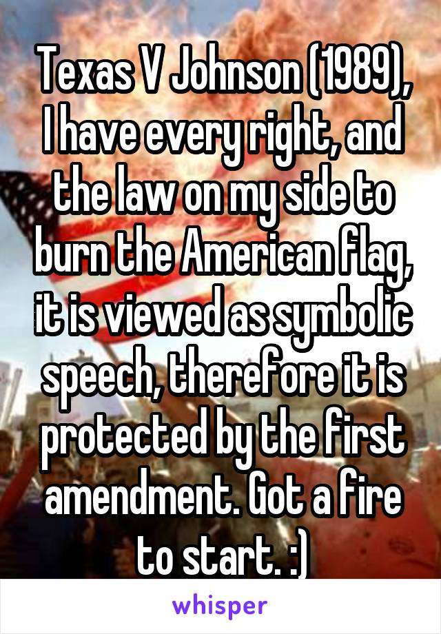Texas V Johnson (1989), I have every right, and the law on my side to burn the American flag, it is viewed as symbolic speech, therefore it is protected by the first amendment. Got a fire to start. :)