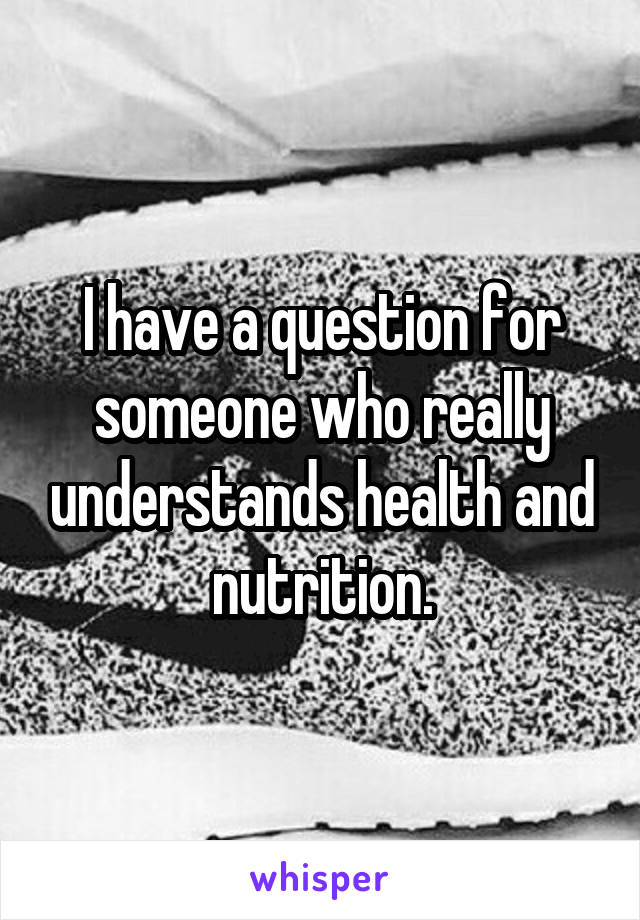 I have a question for someone who really understands health and nutrition.