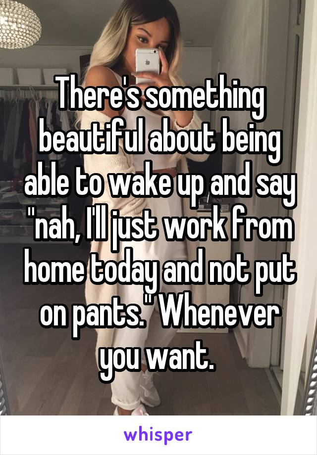 There's something beautiful about being able to wake up and say "nah, I'll just work from home today and not put on pants." Whenever you want. 