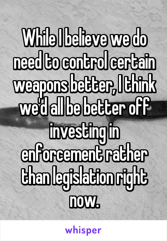 While I believe we do need to control certain weapons better, I think we'd all be better off investing in enforcement rather than legislation right now.
