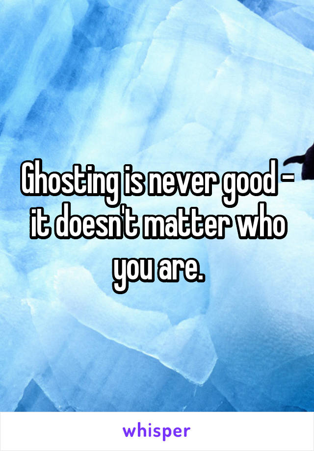Ghosting is never good - it doesn't matter who you are.