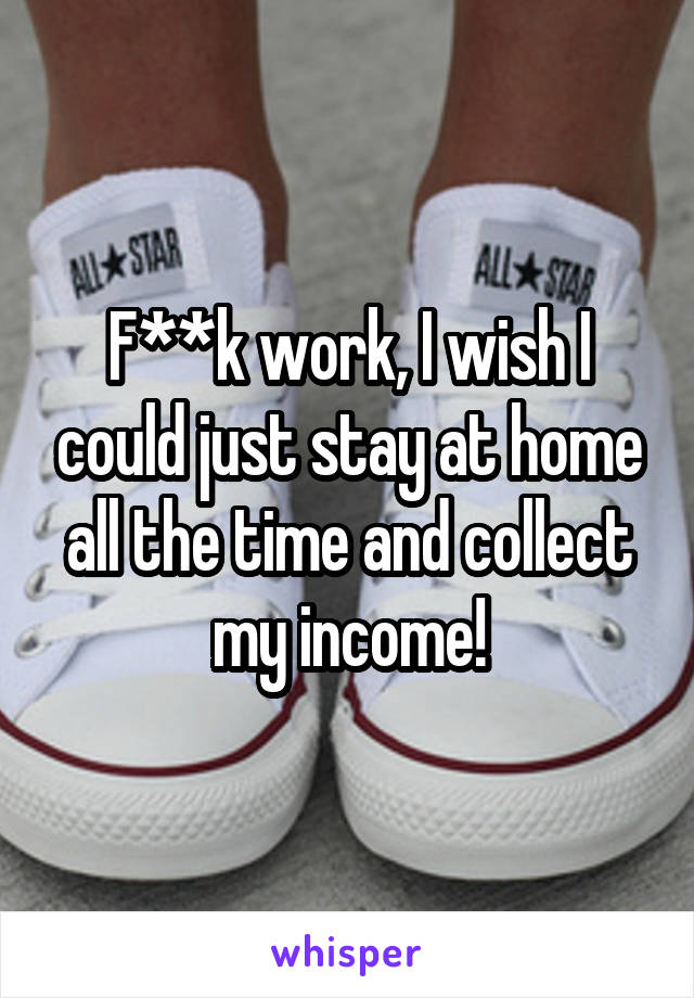 F**k work, I wish I could just stay at home all the time and collect my income!