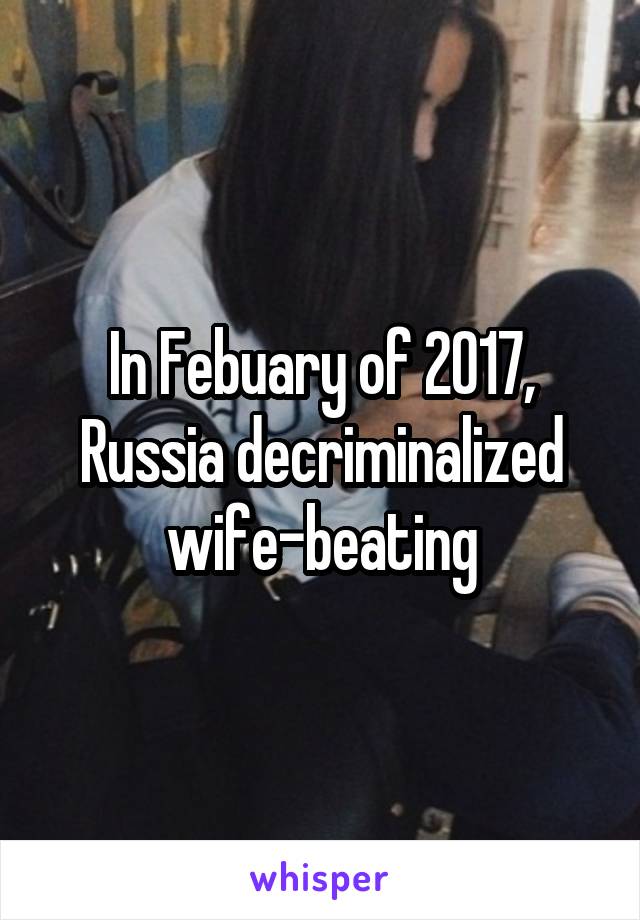 In Febuary of 2017, Russia decriminalized wife-beating