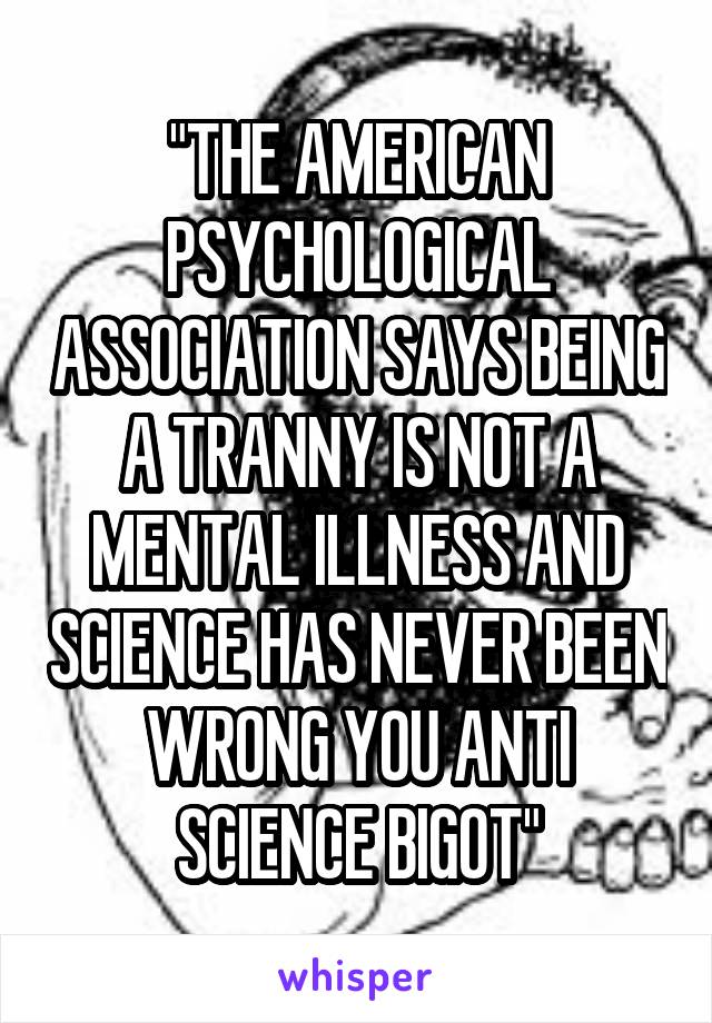 "THE AMERICAN PSYCHOLOGICAL ASSOCIATION SAYS BEING A TRANNY IS NOT A MENTAL ILLNESS AND SCIENCE HAS NEVER BEEN WRONG YOU ANTI SCIENCE BIGOT"