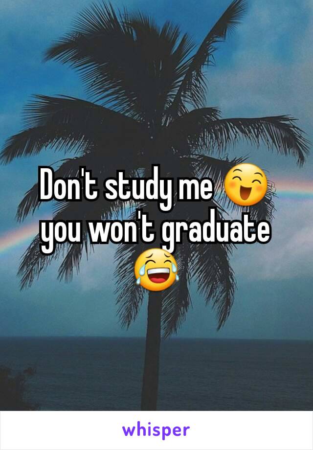 Don't study me 😄 you won't graduate 😂
