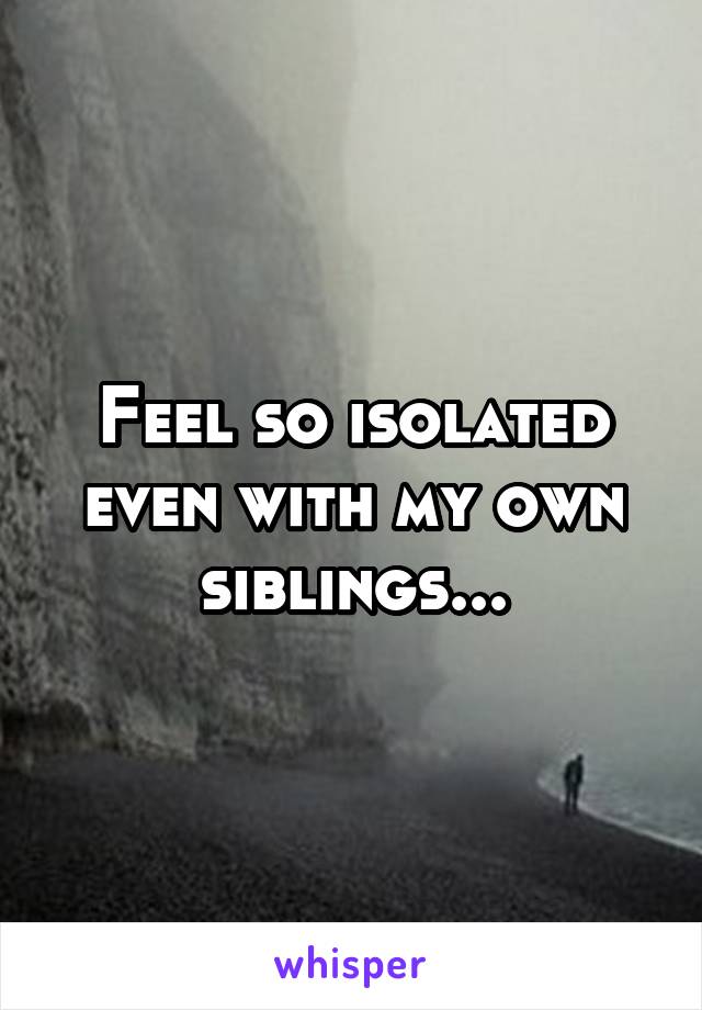 Feel so isolated even with my own siblings...
