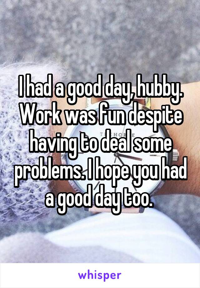 I had a good day, hubby. Work was fun despite having to deal some problems. I hope you had a good day too. 