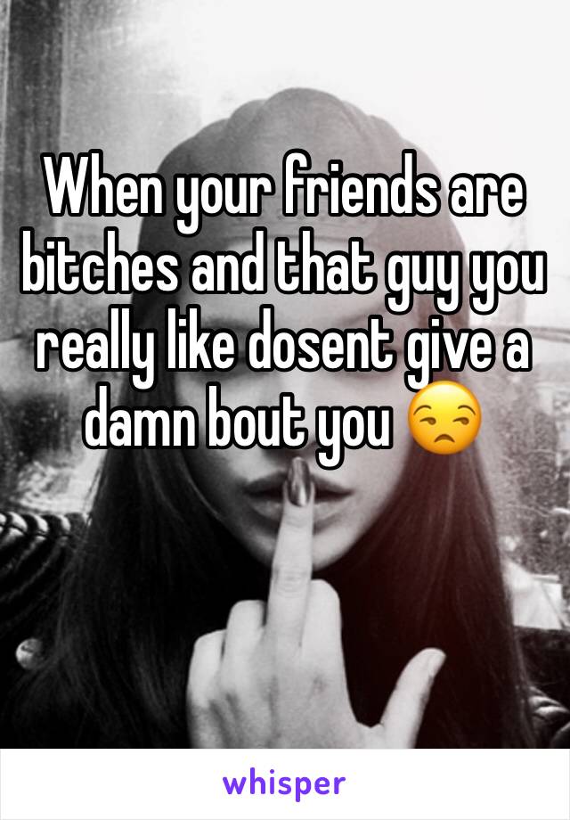 When your friends are bitches and that guy you really like dosent give a damn bout you 😒