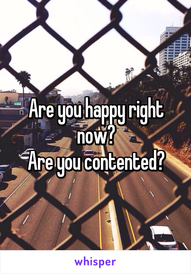 Are you happy right now?
Are you contented?