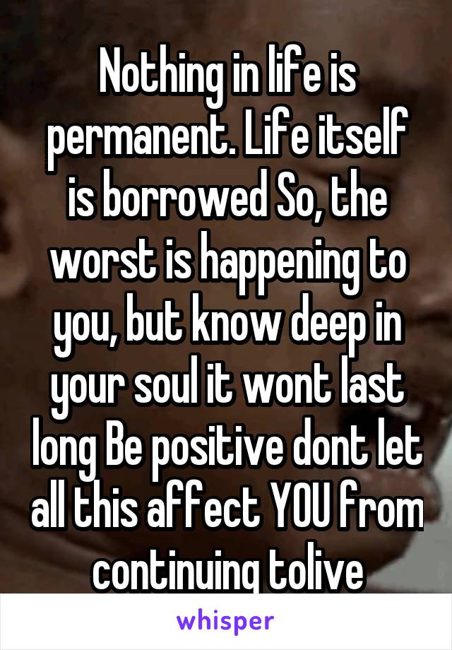 Nothing in life is permanent. Life itself is borrowed So, the worst is happening to you, but know deep in your soul it wont last long Be positive dont let all this affect YOU from continuing tolive