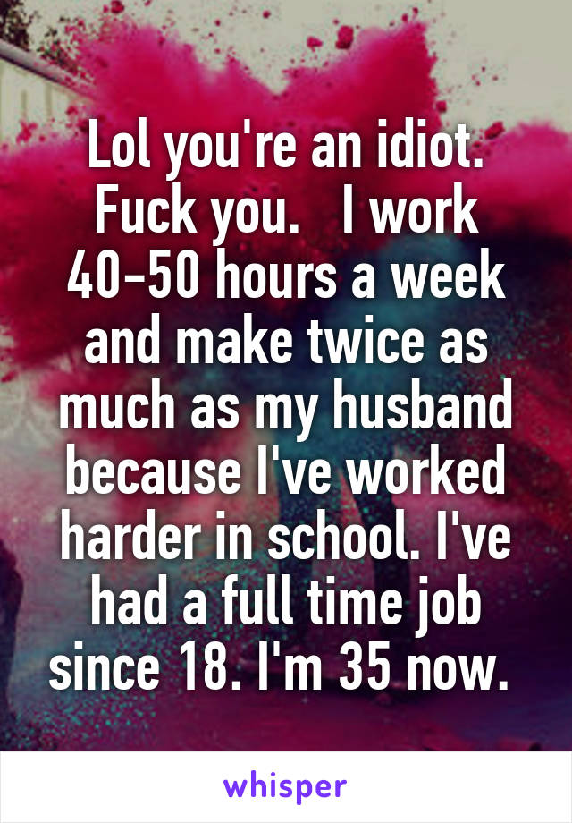 Lol you're an idiot. Fuck you.   I work 40-50 hours a week and make twice as much as my husband because I've worked harder in school. I've had a full time job since 18. I'm 35 now. 